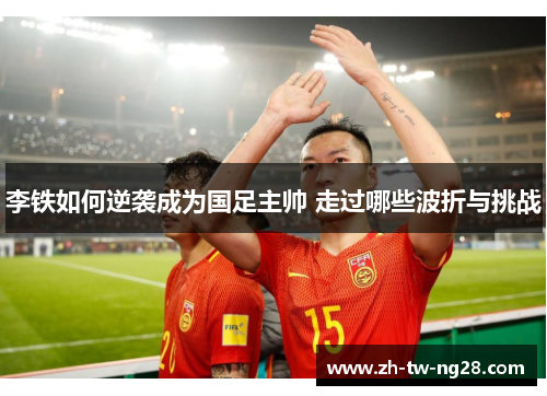 李铁如何逆袭成为国足主帅 走过哪些波折与挑战
