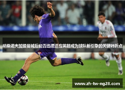 胡桑诺夫加盟曼城后能否迅速适应英超成为球队新引擎的关键转折点