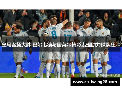 皇马客场大胜 巴尔韦德与居莱尔精彩表现助力球队狂胜