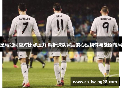 皇马如何应对比赛压力 解析球队背后的心理韧性与战略布局