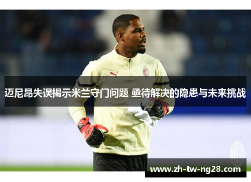 迈尼昂失误揭示米兰守门问题 亟待解决的隐患与未来挑战