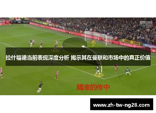 拉什福德当前表现深度分析 揭示其在曼联和市场中的真正价值