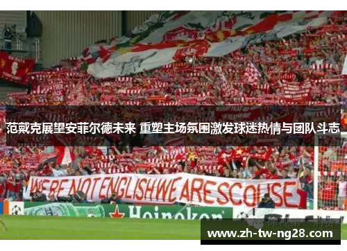 范戴克展望安菲尔德未来 重塑主场氛围激发球迷热情与团队斗志