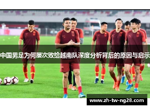 中国男足为何屡次败给越南队深度分析背后的原因与启示