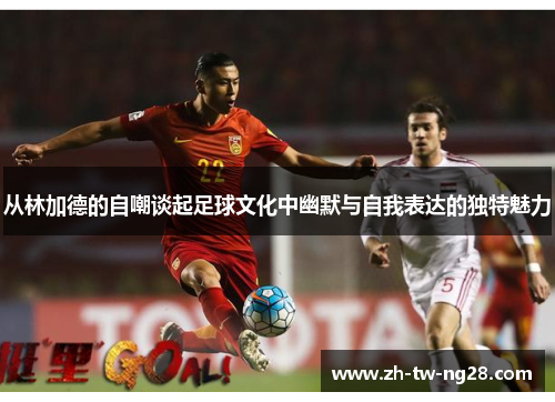 从林加德的自嘲谈起足球文化中幽默与自我表达的独特魅力