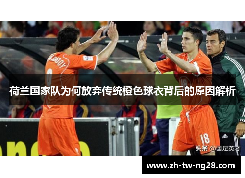 荷兰国家队为何放弃传统橙色球衣背后的原因解析